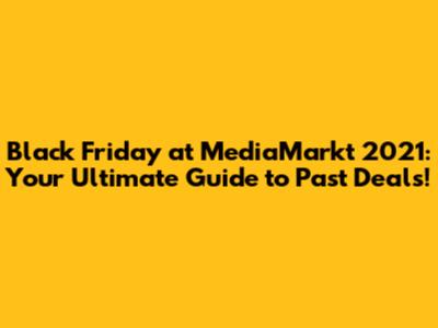 Black Friday at MediaMarkt 2021: Your Ultimate Guide to Past Deals!