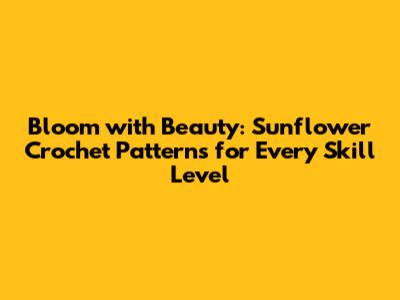 Bloom with Beauty: Sunflower Crochet Patterns for Every Skill Level