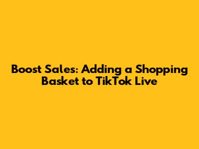 Boost Sales: Adding a Shopping Basket to TikTok Live