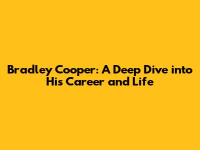 Bradley Cooper: A Deep Dive into His Career and Life