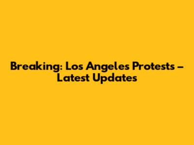 Breaking: Los Angeles Protests – Latest Updates