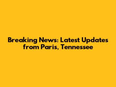 Breaking News: Latest Updates from Paris, Tennessee