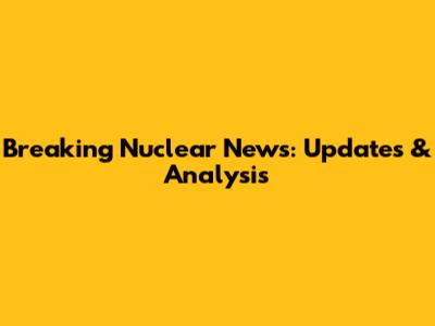 Breaking Nuclear News: Updates & Analysis
