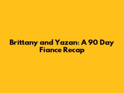 Brittany and Yazan: A 90 Day Fiance Recap