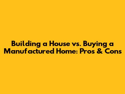 Building a House vs. Buying a Manufactured Home: Pros & Cons