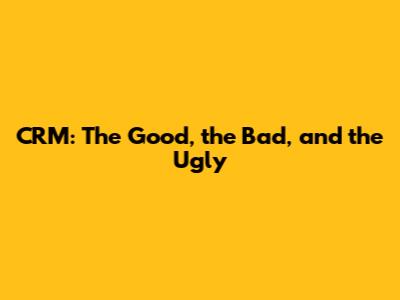 CRM: The Good, the Bad, and the Ugly