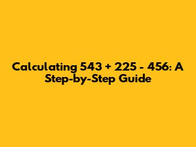 Calculating 543 + 225 - 456: A Step-by-Step Guide