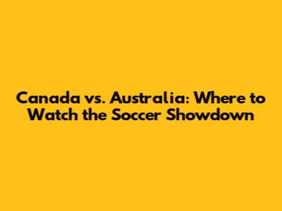 Canada vs. Australia: Where to Watch the Soccer Showdown