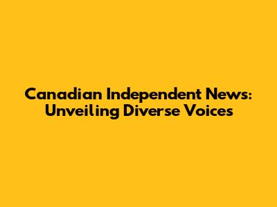 Canadian Independent News: Unveiling Diverse Voices