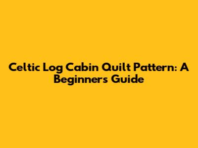 Celtic Log Cabin Quilt Pattern: A Beginner's Guide
