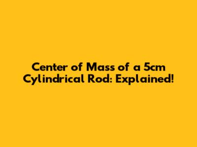 Center of Mass of a 5cm Cylindrical Rod: Explained!
