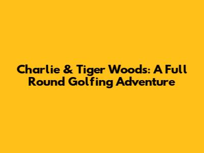 Charlie & Tiger Woods: A Full Round Golfing Adventure