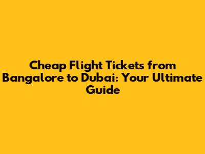 Cheap Flight Tickets from Bangalore to Dubai: Your Ultimate Guide
