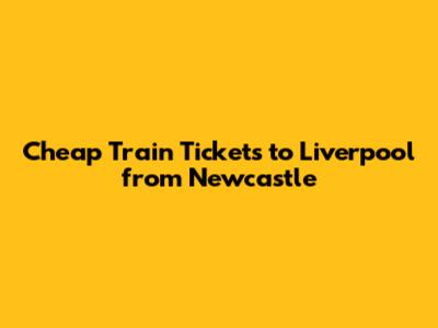 Cheap Train Tickets to Liverpool from Newcastle