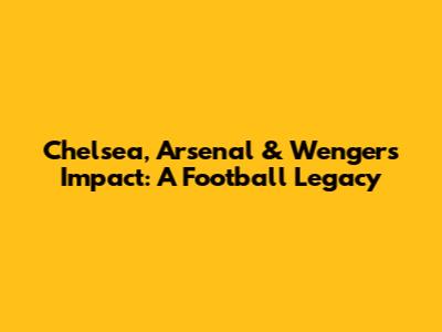 Chelsea, Arsenal & Wenger's Impact: A Football Legacy