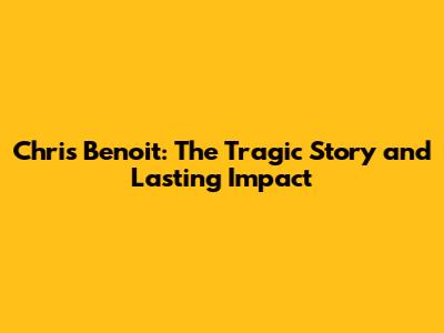 Chris Benoit: The Tragic Story and Lasting Impact