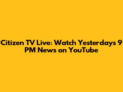 Citizen TV Live: Watch Yesterday's 9 PM News on YouTube