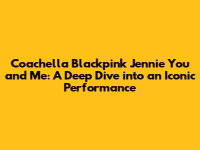 Coachella Blackpink Jennie You and Me: A Deep Dive into an Iconic Performance