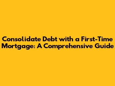 Consolidate Debt with a First-Time Mortgage: A Comprehensive Guide