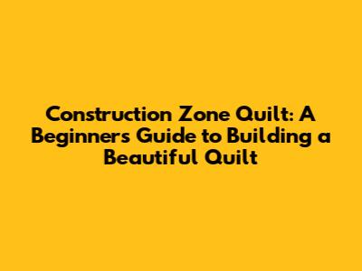 Construction Zone Quilt: A Beginner's Guide to Building a Beautiful Quilt