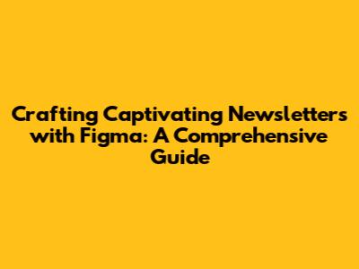 Crafting Captivating Newsletters with Figma: A Comprehensive Guide