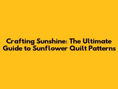 Crafting Sunshine: The Ultimate Guide to Sunflower Quilt Patterns