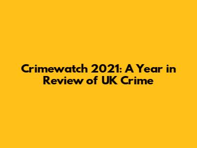 Crimewatch 2021: A Year in Review of UK Crime