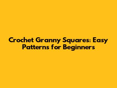 Crochet Granny Squares: Easy Patterns for Beginners