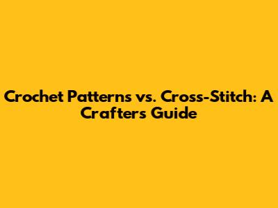 Crochet Patterns vs. Cross-Stitch: A Crafter's Guide