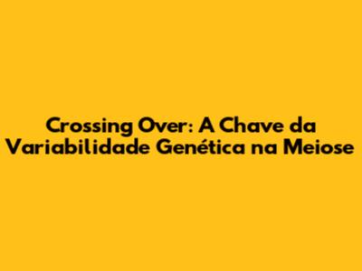 Crossing Over: A Chave da Variabilidade Genética na Meiose