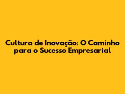 Cultura de Inovação: O Caminho para o Sucesso Empresarial