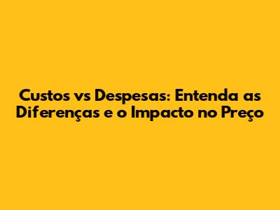 Custos vs Despesas: Entenda as Diferenças e o Impacto no Preço