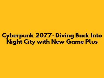 Cyberpunk 2077: Diving Back Into Night City with New Game Plus