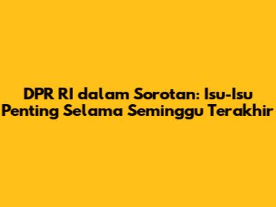 DPR RI dalam Sorotan: Isu-Isu Penting Selama Seminggu Terakhir