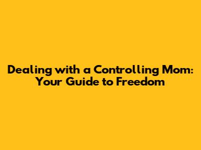 Dealing with a Controlling Mom: Your Guide to Freedom