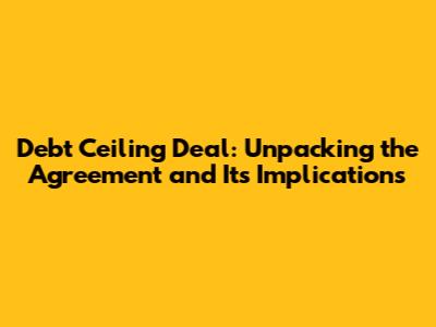 Debt Ceiling Deal: Unpacking the Agreement and Its Implications