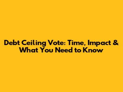 Debt Ceiling Vote: Time, Impact & What You Need to Know