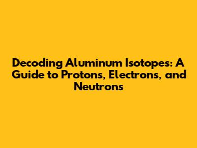 Decoding Aluminum Isotopes: A Guide to Protons, Electrons, and Neutrons