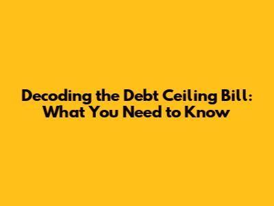 Decoding the Debt Ceiling Bill: What You Need to Know