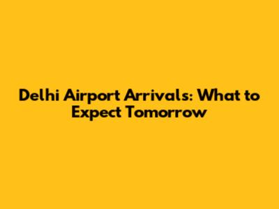 Delhi Airport Arrivals: What to Expect Tomorrow