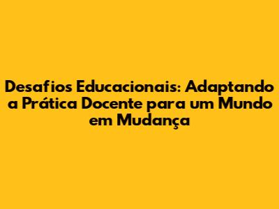 Desafios Educacionais: Adaptando a Prática Docente para um Mundo em Mudança