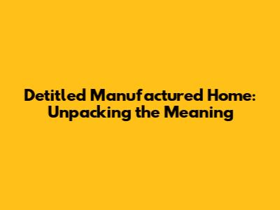 Detitled Manufactured Home: Unpacking the Meaning