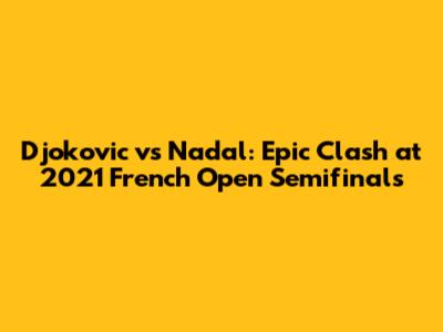 Djokovic vs Nadal: Epic Clash at 2021 French Open Semifinals