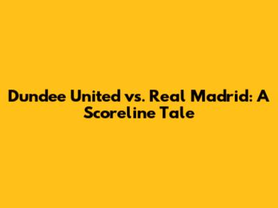Dundee United vs. Real Madrid: A Scoreline Tale