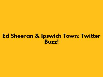 Ed Sheeran & Ipswich Town: Twitter Buzz!