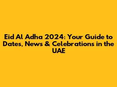 Eid Al Adha 2024: Your Guide to Dates, News & Celebrations in the UAE