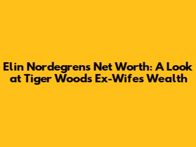 Elin Nordegren's Net Worth: A Look at Tiger Woods' Ex-Wife's Wealth