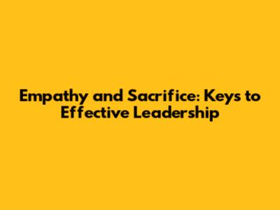 Empathy and Sacrifice: Keys to Effective Leadership