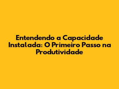 Entendendo a Capacidade Instalada: O Primeiro Passo na Produtividade