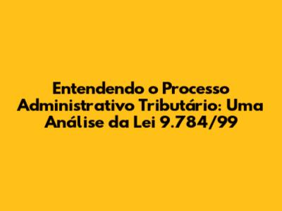 Entendendo o Processo Administrativo Tributário: Uma Análise da Lei 9.784/99